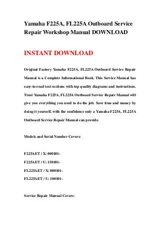 Yamaha F225A, FL225A Outboard Service
Repair Workshop Manual DOWNLOAD
INSTANT DOWNLOAD
Original Factory Yamaha F225A, FL225A Outboard Service Repair
Manual is a Complete Informational Book. This Service Manual has
easy-to-read text sections with top quality diagrams and instructions.
Trust Yamaha F225A, FL225A Outboard Service Repair Manual will
give you everything you need to do the job. Save time and money by
doing it yourself, with the confidence only a Yamaha F225A, FL225A
Outboard Service Repair Manual can provide.
Models and Serial Number Covers:
F225AET / X: 000101-
F225AET / U: 150101-
FL225AET / X: 000101-
FL225AET / U: 100101-
Service Repair Manual Covers:
 
