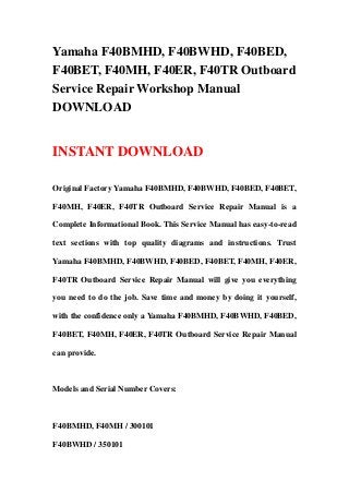 Yamaha F40BMHD, F40BWHD, F40BED,
F40BET, F40MH, F40ER, F40TR Outboard
Service Repair Workshop Manual
DOWNLOAD
INSTANT DOWNLOAD
Original Factory Yamaha F40BMHD, F40BWHD, F40BED, F40BET,
F40MH, F40ER, F40TR Outboard Service Repair Manual is a
Complete Informational Book. This Service Manual has easy-to-read
text sections with top quality diagrams and instructions. Trust
Yamaha F40BMHD, F40BWHD, F40BED, F40BET, F40MH, F40ER,
F40TR Outboard Service Repair Manual will give you everything
you need to do the job. Save time and money by doing it yourself,
with the confidence only a Yamaha F40BMHD, F40BWHD, F40BED,
F40BET, F40MH, F40ER, F40TR Outboard Service Repair Manual
can provide.
Models and Serial Number Covers:
F40BMHD, F40MH / 300101
F40BWHD / 350101
 
