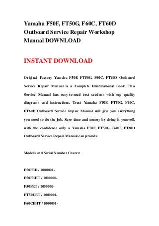 Yamaha F50F, FT50G, F60C, FT60D
Outboard Service Repair Workshop
Manual DOWNLOAD
INSTANT DOWNLOAD
Original Factory Yamaha F50F, FT50G, F60C, FT60D Outboard
Service Repair Manual is a Complete Informational Book. This
Service Manual has easy-to-read text sections with top quality
diagrams and instructions. Trust Yamaha F50F, FT50G, F60C,
FT60D Outboard Service Repair Manual will give you everything
you need to do the job. Save time and money by doing it yourself,
with the confidence only a Yamaha F50F, FT50G, F60C, FT60D
Outboard Service Repair Manual can provide.
Models and Serial Number Covers:
F50FED / 1000001-
F50FEHT / 1000001-
F50FET / 1000001-
FT50GET / 1000001-
F60CEHT / 1000001-
 