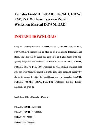 Yamaha F6AMH, F6BMH, F8CMH, F8CW,
F6Y, F8Y Outboard Service Repair
Workshop Manual DOWNLOAD
INSTANT DOWNLOAD
Original Factory Yamaha F6AMH, F6BMH, F8CMH, F8CW, F6Y,
F8Y Outboard Service Repair Manual is a Complete Informational
Book. This Service Manual has easy-to-read text sections with top
quality diagrams and instructions. Trust Yamaha F6AMH, F6BMH,
F8CMH, F8CW, F6Y, F8Y Outboard Service Repair Manual will
give you everything you need to do the job. Save time and money by
doing it yourself, with the confidence only a Yamaha F6AMH,
F6BMH, F8CMH, F8CW, F6Y, F8Y Outboard Service Repair
Manual can provide.
Models and Serial Number Covers:
F6AMH, F6MH / S: 000101-
F6AMH, F6MH / L: 300101-
F6BMH / S: 200101-
F6BMH / L: 500101-
 