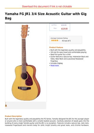 Download this document if link is not clickable


Yamaha FG JR1 3/4 Size Acoustic Guitar with Gig
Bag
                                                               List Price :   $210.00

                                                                   Price :
                                                                              $125.00



                                                              Average Customer Rating

                                                                               4.0 out of 5



                                                          Product Feature
                                                          q   Built with the legendary quality and playability
                                                          q   3/4 size for easy travel and comfortable playing
                                                          q   Ideal first guitar for a child
                                                          q   Guitar features a Spruce top, Indonesian Back and
                                                              Sides, Nato Neck and a Javanese Rosewood
                                                              fingerboa
                                                          q   Includes Gigbag
                                                          q   Read more




Product Description
Built with the legendary quality and playability the FG Series, Yamaha designed the JR1 for the younger player
or anyone who is more comfortable with a smaller-bodied acoustic. Carefully selection of woods goes into the
building of every single Yamaha guitar and the JR1 is no exception. Features include a spruce top, nato neck,
rosewood fingerboard and meranti body for solid, bright tonality and great looks, and chrome hardware.
 