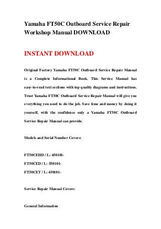 Yamaha FT50C Outboard Service Repair
Workshop Manual DOWNLOAD
INSTANT DOWNLOAD
Original Factory Yamaha FT50C Outboard Service Repair Manual
is a Complete Informational Book. This Service Manual has
easy-to-read text sections with top quality diagrams and instructions.
Trust Yamaha FT50C Outboard Service Repair Manual will give you
everything you need to do the job. Save time and money by doing it
yourself, with the confidence only a Yamaha FT50C Outboard
Service Repair Manual can provide.
Models and Serial Number Covers:
FT50CEHD / L: 650101-
FT50CED / L: 550101-
FT50CET / L: 450101-
Service Repair Manual Covers:
General Information
 