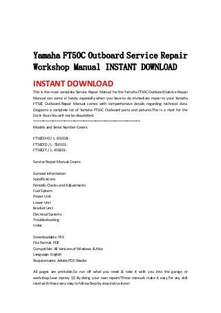  
 
 
Yamaha FT50C Outboard Service Repair
Workshop Manual INSTANT DOWNLOAD
INSTANT DOWNLOAD 
This is the most complete Service Repair Manual for the Yamaha FT50C Outboard.Service Repair 
Manual can come in handy especially when you have to do immediate repair to your Yamaha 
FT50C  Outboard.Repair  Manual  comes  with  comprehensive  details  regarding  technical  data. 
Diagrams a complete list of Yamaha FT50C Outboard parts and pictures.This is a must for the 
Do‐It‐Yours.You will not be dissatisfied.   
=======================================================   
Models and Serial Number Covers:   
 
FT50CEHD / L: 650101‐   
FT50CED / L: 550101‐   
FT50CET / L: 450101‐   
 
Service Repair Manual Covers:   
 
General Information   
Specifications   
Periodic Checks and Adjustments   
Fuel System   
Power Unit   
Lower Unit   
Bracket Unit   
Electrical Systems   
Troubleshooting   
Index   
 
Downloadable: YES   
File Format: PDF   
Compatible: All Versions of Windows & Mac   
Language: English   
Requirements: Adobe PDF Reader   
 
All  pages  are  printable.So  run  off  what  you  need  &  take  it  with  you  into  the  garage  or 
workshop.Save money $$ By doing your own repairs!These manuals make it easy for any skill 
level with these very easy to follow.Step by step instructions!   
 