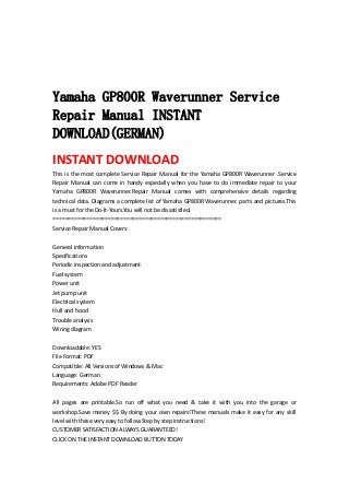  
 
 
 
Yamaha GP800R Waverunner Service
Repair Manual INSTANT
DOWNLOAD(GERMAN)
INSTANT DOWNLOAD 
This is the most complete Service Repair Manual for the Yamaha GP800R Waverunner .Service 
Repair  Manual  can  come  in  handy  especially  when  you  have  to  do  immediate  repair  to  your 
Yamaha  GP800R  Waverunner.Repair  Manual  comes  with  comprehensive  details  regarding 
technical data. Diagrams a complete list of Yamaha GP800R Waverunner. parts and pictures.This 
is a must for the Do‐It‐Yours.You will not be dissatisfied.   
=======================================================   
Service Repair Manual Covers:   
 
General information   
Specifications   
Periodic inspection and adjustment   
Fuel system   
Power unit   
Jet pump unit   
Electrical system   
Hull and hood   
Trouble analysis   
Wiring diagram   
 
Downloadable: YES   
File Format: PDF   
Compatible: All Versions of Windows & Mac   
Language: German   
Requirements: Adobe PDF Reader   
 
All  pages  are  printable.So  run  off  what  you  need  &  take  it  with  you  into  the  garage  or 
workshop.Save money $$ By doing your own repairs!These manuals make it easy for any skill 
level with these very easy to follow.Step by step instructions!   
CUSTOMER SATISFACTION ALWAYS GUARANTEED!   
CLICK ON THE INSTANT DOWNLOAD BUTTON TODAY 
 