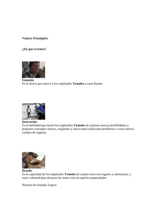 Valores Principales
¿En qué creemos?
Emoción
Es la fuerza que mueve a los empleados Yamaha a crear Kando.
Innovación
Es la habilidad que tienen los empleados Yamaha de explorar nuevas posibilidades y
proponer conceptos frescos, originales y únicos para solucionar problemas o crear nuevos
campos de negocio.
Desafío
Es la capacidad de los empleados Yamaha de asumir retos con ingenio y entusiasmo, y
tener voluntad para alcanzar las metas con un espíritu emprendedor.
Historia de Grandes Logros
 