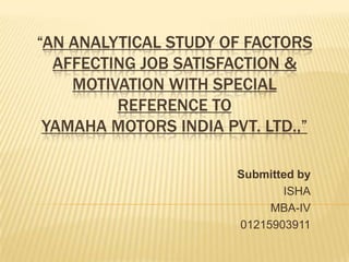“AN ANALYTICAL STUDY OF FACTORS
AFFECTING JOB SATISFACTION &
MOTIVATION WITH SPECIAL
REFERENCE TO
YAMAHA MOTORS INDIA PVT. LTD.,”
Submitted by
ISHA
MBA-IV
01215903911
 