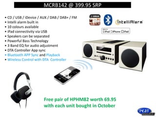 MCRB142 @ 399.95 SRP
• CD / USB / iDevice / AUX / DAB / DAB+ / FM
• Intelli alarm built in
• 10 colours available
• iPad connectivity via USB
• Speakers can be separated
• Powerful Bass Technology
• 3 Band EQ for audio adjustment
• DTA Controller App sync
• Bluetooth APP Sync and Playback
• Wireless Control with DTA Controller
Free pair of HPHM82 worth 69.95
with each unit bought in October
 