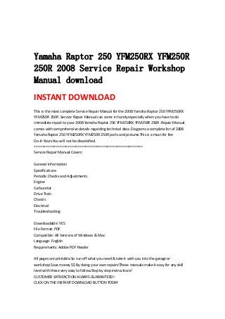  
 
 
Yamaha Raptor 250 YFM250RX YFM250R
250R 2008 Service Repair Workshop
Manual download
INSTANT DOWNLOAD 
This is the most complete Service Repair Manual for the 2008 Yamaha Raptor 250 YFM250RX 
YFM250R 250R .Service Repair Manual can come in handy especially when you have to do 
immediate repair to your 2008 Yamaha Raptor 250 YFM250RX YFM250R 250R .Repair Manual 
comes with comprehensive details regarding technical data. Diagrams a complete list of 2008 
Yamaha Raptor 250 YFM250RX YFM250R 250R parts and pictures.This is a must for the 
Do‐It‐Yours.You will not be dissatisfied.   
=======================================================   
Service Repair Manual Covers:   
 
General Information   
Specifications   
Periodic Checks and Adjustments   
Engine   
Carburetor   
Drive Train   
Chassis   
Electrical   
Troubleshooting   
 
Downloadable: YES   
File Format: PDF   
Compatible: All Versions of Windows & Mac   
Language: English   
Requirements: Adobe PDF Reader   
 
All pages are printable.So run off what you need & take it with you into the garage or 
workshop.Save money $$ By doing your own repairs!These manuals make it easy for any skill 
level with these very easy to follow.Step by step instructions!   
CUSTOMER SATISFACTION ALWAYS GUARANTEED!   
CLICK ON THE INSTANT DOWNLOAD BUTTON TODAY
 