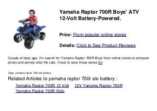 Yamaha Raptor 700R Boys' ATV
12-Volt Battery-Powered.
Price: From popular online stores
Details: Click to See Product Reviews
Couple of days ago. I'm search for Yamaha Raptor 700R Boys' from online stores to compare
prices and service after the sale. I have to save those stores list.
Tags: yamaha raptor 700r atv battery,
Related Articles to yamaha raptor 700r atv battery :
. Yamaha Raptor 700R 12 Volt . 12V Yamaha Raptor 700R
. Yamaha Raptor 700R Kids
 