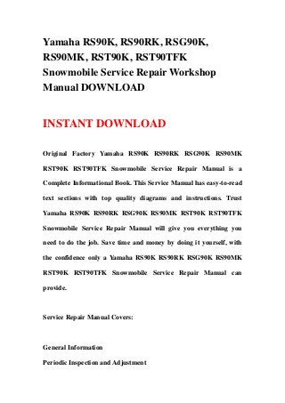 Yamaha RS90K, RS90RK, RSG90K,
RS90MK, RST90K, RST90TFK
Snowmobile Service Repair Workshop
Manual DOWNLOAD
INSTANT DOWNLOAD
Original Factory Yamaha RS90K RS90RK RSG90K RS90MK
RST90K RST90TFK Snowmobile Service Repair Manual is a
Complete Informational Book. This Service Manual has easy-to-read
text sections with top quality diagrams and instructions. Trust
Yamaha RS90K RS90RK RSG90K RS90MK RST90K RST90TFK
Snowmobile Service Repair Manual will give you everything you
need to do the job. Save time and money by doing it yourself, with
the confidence only a Yamaha RS90K RS90RK RSG90K RS90MK
RST90K RST90TFK Snowmobile Service Repair Manual can
provide.
Service Repair Manual Covers:
General Information
Periodic Inspection and Adjustment
 