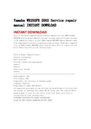  
 
Yamaha WR250FR 2002 Service repair
manual INSTANT DOWNLOAD
INSTANT DOWNLOAD 
This is the most complete Service Repair Manual for the 2002 Yamaha
WR250FR.Service Repair Manual can come in handy especially when you have
to do immediate repair to your 2002 Yamaha WR250FR.Repair Manual comes
with comprehensive details regarding technical data. Diagrams a complete
list of 2002 Yamaha WR250FR parts and pictures.This is a must for the
Do-It-Yours.You will not be dissatisfied.
Service Repair Manual Covers:
General information
Specifications
Periodic checks and adjustments
Engine
Chassis
Electrical system
Tuning
===================================================================
Downloadable: YES
File Format: PDF
Compatible: All Versions of Windows & Mac
Language: English
Requirements: Adobe PDF Reader
All pages are printable.So run off what you need & take it with you into
the garage or workshop.Save money $$ By doing your own repairs!These
manuals make it easy for any skill level with these very easy to
follow.Step by step instructions!
CUSTOMER SATISFACTION ALWAYS GUARANTEED!
CLICK ON THE INSTANT DOWNLOAD BUTTON TODAY
 
 