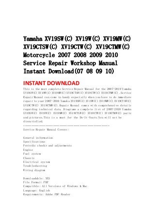  
 
 
Yamaha XV19SW(C) XV19W(C) XV19MW(C)
XV19CTSW(C) XV19CTW(C) XV19CTMW(C)
Motorcycle 2007 2008 2009 2010
Service Repair Workshop Manual
Instant Download(07 08 09 10)
INSTANT DOWNLOAD 
This is the most complete Service Repair Manual for the 2007-2010 Yamaha
XV19SW(C) XV19W(C) XV19MW(C) XV19CTSW(C) XV19CTW(C) XV19CTMW(C) .Service
Repair Manual can come in handy especially when you have to do immediate
repair to your 2007-2010 Yamaha XV19SW(C) XV19W(C) XV19MW(C) XV19CTSW(C)
XV19CTW(C) XV19CTMW(C).Repair Manual comes with comprehensive details
regarding technical data. Diagrams a complete list of 2007-2010 Yamaha
XV19SW(C) XV19W(C) XV19MW(C) XV19CTSW(C) XV19CTW(C) XV19CTMW(C) parts
and pictures.This is a must for the Do-It-Yours.You will not be
dissatisfied.
=======================================================
Service Repair Manual Covers:
General information
Specifications
Periodic checks and adjustments
Engine
Fuel system
Chassis
Electrical system
Troubleshooting
Wiring diagram
Downloadable: YES
File Format: PDF
Compatible: All Versions of Windows & Mac
Language: English
Requirements: Adobe PDF Reader
 