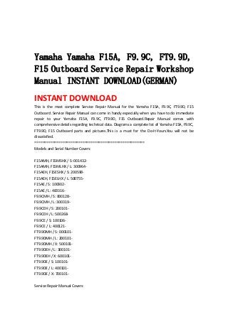  
 
 
Yamaha Yamaha F15A, F9.9C, FT9.9D,
F15 Outboard Service Repair Workshop
Manual INSTANT DOWNLOAD(GERMAN)
INSTANT DOWNLOAD 
This  is  the  most  complete  Service  Repair  Manual  for  the  Yamaha  F15A,  F9.9C,  FT9.9D,  F15 
Outboard .Service Repair Manual can come in handy especially when you have to do immediate 
repair  to  your  Yamaha  F15A,  F9.9C,  FT9.9D,  F15  Outboard.Repair  Manual  comes  with 
comprehensive details regarding technical data. Diagrams a complete list of Yamaha F15A, F9.9C, 
FT9.9D,  F15  Outboard  parts  and  pictures.This  is  a  must  for  the  Do‐It‐Yours.You  will  not  be 
dissatisfied.   
=======================================================   
Models and Serial Number Covers:   
 
F15AMH, F15MSHX / S: 001432‐   
F15AMH, F15MLHX / L: 300964‐   
F15AEH, F15ESHX / S: 200590‐   
F15AEH, F15ELHX / L: 500755‐   
F15AE / S: 100302‐   
F15AE / L: 400316‐   
F9.9CMH / S: 000128‐   
F9.9CMH / L: 300319‐   
F9.9CEH / S: 200101‐   
F9.9CEH / L: 500268‐   
F9.9CE / S: 100106‐   
F9.9CE / L: 400121‐   
FT9.9DMH / S: 000101‐   
FT9.9DMH / L: 200101‐   
FT9.9DMH / X: 500101‐   
FT9.9DEH / L: 300101‐   
FT9.9DEH / X: 600101‐   
FT9.9DE / S: 100101‐   
FT9.9DE / L: 400101‐   
FT9.9DE / X: 700101‐   
 
Service Repair Manual Covers:   
 
 