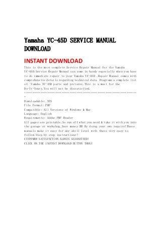  
 
 
Yamaha YC-45D SERVICE MANUAL
DOWNLOAD
INSTANT DOWNLOAD 
This is the most complete Service Repair Manual for the Yamaha
YC-45D.Service Repair Manual can come in handy especially when you have
to do immediate repair to your Yamaha YC-45D .Repair Manual comes with
comprehensive details regarding technical data. Diagrams a complete list
of. Yamaha YC-45D parts and pictures.This is a must for the
Do-It-Yours.You will not be dissatisfied.
=====================================================================
=
Downloadable: YES
File Format: PDF
Compatible: All Versions of Windows & Mac
Language: English
Requirements: Adobe PDF Reader
All pages are printable.So run off what you need & take it with you into
the garage or workshop.Save money $$ By doing your own repairs!These
manuals make it easy for any skill level with these very easy to
follow.Step by step instructions!
CUSTOMER SATISFACTION ALWAYS GUARANTEED!
CLICK ON THE INSTANT DOWNLOAD BUTTON TODAY
 
 