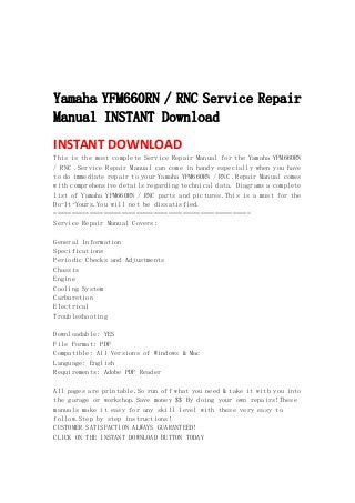  
 
 
 
Yamaha YFM660RN / RNC Service Repair
Manual INSTANT Download
INSTANT DOWNLOAD 
This is the most complete Service Repair Manual for the Yamaha YFM660RN
/ RNC .Service Repair Manual can come in handy especially when you have
to do immediate repair to your Yamaha YFM660RN / RNC .Repair Manual comes
with comprehensive details regarding technical data. Diagrams a complete
list of Yamaha YFM660RN / RNC parts and pictures.This is a must for the
Do-It-Yours.You will not be dissatisfied.
=======================================================
Service Repair Manual Covers:
General Information
Specifications
Periodic Checks and Adjustments
Chassis
Engine
Cooling System
Carburetion
Electrical
Troubleshooting
Downloadable: YES
File Format: PDF
Compatible: All Versions of Windows & Mac
Language: English
Requirements: Adobe PDF Reader
All pages are printable.So run off what you need & take it with you into
the garage or workshop.Save money $$ By doing your own repairs!These
manuals make it easy for any skill level with these very easy to
follow.Step by step instructions!
CUSTOMER SATISFACTION ALWAYS GUARANTEED!
CLICK ON THE INSTANT DOWNLOAD BUTTON TODAY
 
 