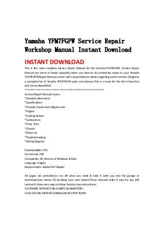  
 
 
Yamaha YFM7FGPW Service Repair
Workshop Manual Instant Download
INSTANT DOWNLOAD 
This  is  the  most  complete  Service  Repair  Manual  for  the  Yamaha  YFM7FGPW  .Service  Repair 
Manual can come in handy especially when you have to do immediate repair to your Yamaha 
YFM7FGPW.Repair Manual comes with comprehensive details regarding technical data. Diagrams 
a complete list of Yamaha YFM7FGPW parts and pictures.This is a must for the Do‐It‐Yours.You 
will not be dissatisfied.   
=======================================================   
Service Repair Manual Covers:   
*General Information   
*Specifications   
*Periodic Checks And Adjustments   
*Engine   
*Cooling System   
*Carburetion   
*Drive Train   
*Chassis   
*Electrical   
*Troubleshooting   
*Wiring Diagram   
 
Downloadable: YES   
File Format: PDF   
Compatible: All Versions of Windows & Mac   
Language: English   
Requirements: Adobe PDF Reader   
 
All  pages  are  printable.So  run  off  what  you  need  &  take  it  with  you  into  the  garage  or 
workshop.Save money $$ By doing your own repairs!These manuals make it easy for any skill 
level with these very easy to follow.Step by step instructions!   
CUSTOMER SATISFACTION ALWAYS GUARANTEED!   
CLICK ON THE INSTANT DOWNLOAD BUTTON TODAY 
 