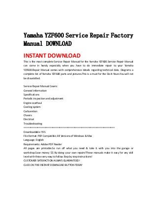  
 
Yamaha YZF600 Service Repair Factory
Manual DOWNLOAD
INSTANT DOWNLOAD 
This is the most complete Service Repair Manual for the Yamaha YZF600.Service Repair Manual 
can  come  in  handy  especially  when  you  have  to  do  immediate  repair  to  your  Yamaha 
YZF600.Repair Manual comes with comprehensive details regarding technical data. Diagrams a 
complete list of Yamaha YZF600 parts and pictures.This is a must for the Do‐It‐Yours.You will not 
be dissatisfied.   
 
Service Repair Manual Covers:   
General information   
Specifications   
Periodic inspection and adjustment   
Engine overhaul   
Cooling system   
Carburetion   
Chassis   
Electrical   
Troubleshooting   
==================================================================   
Downloadable: YES   
File Format: PDF Compatible: All Versions of Windows & Mac   
Language: English   
Requirements: Adobe PDF Reader   
All  pages  are  printable.So  run  off  what  you  need  &  take  it  with  you  into  the  garage  or 
workshop.Save money $$ By doing your own repairs!These manuals make it easy for any skill 
level with these very easy to follow.Step by step instructions!   
CUSTOMER SATISFACTION ALWAYS GUARANTEED!   
CLICK ON THE INSTANT DOWNLOAD BUTTON TODAY 
 