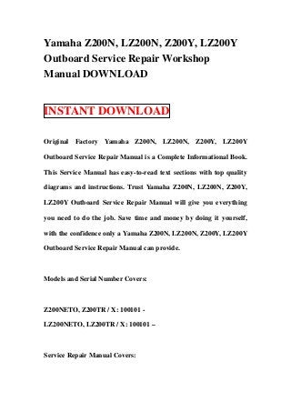 Yamaha Z200N, LZ200N, Z200Y, LZ200Y
Outboard Service Repair Workshop
Manual DOWNLOAD


INSTANT DOWNLOAD

Original Factory Yamaha Z200N, LZ200N, Z200Y, LZ200Y

Outboard Service Repair Manual is a Complete Informational Book.

This Service Manual has easy-to-read text sections with top quality

diagrams and instructions. Trust Yamaha Z200N, LZ200N, Z200Y,

LZ200Y Outboard Service Repair Manual will give you everything

you need to do the job. Save time and money by doing it yourself,

with the confidence only a Yamaha Z200N, LZ200N, Z200Y, LZ200Y

Outboard Service Repair Manual can provide.



Models and Serial Number Covers:



Z200NETO, Z200TR / X: 100101 -

LZ200NETO, LZ200TR / X: 100101 –



Service Repair Manual Covers:
 
