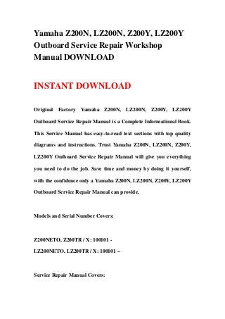 Yamaha Z200N, LZ200N, Z200Y, LZ200Y
Outboard Service Repair Workshop
Manual DOWNLOAD
INSTANT DOWNLOAD
Original Factory Yamaha Z200N, LZ200N, Z200Y, LZ200Y
Outboard Service Repair Manual is a Complete Informational Book.
This Service Manual has easy-to-read text sections with top quality
diagrams and instructions. Trust Yamaha Z200N, LZ200N, Z200Y,
LZ200Y Outboard Service Repair Manual will give you everything
you need to do the job. Save time and money by doing it yourself,
with the confidence only a Yamaha Z200N, LZ200N, Z200Y, LZ200Y
Outboard Service Repair Manual can provide.
Models and Serial Number Covers:
Z200NETO, Z200TR / X: 100101 -
LZ200NETO, LZ200TR / X: 100101 –
Service Repair Manual Covers:
 