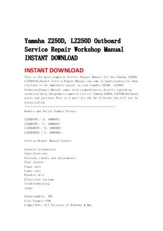  
 
 
Yamaha Z250D, LZ250D Outboard
Service Repair Workshop Manual
INSTANT DOWNLOAD
INSTANT DOWNLOAD 
This is the most complete Service Repair Manual for the Yamaha Z250D,
LZ250D Outboard .Service Repair Manual can come in handy especially when
you have to do immediate repair to your Yamaha Z250D, LZ250D
Outboard.Repair Manual comes with comprehensive details regarding
technical data. Diagrams a complete list of. Yamaha Z250D, LZ250D Outboard
parts and pictures.This is a must for the Do-It-Yours.You will not be
dissatisfied.
=======================================================
Models and Serial Number Covers:
Z250DETO / X: 1000001-
Z250DETO / U: 1000001-
LZ250DETO / X: 1000001-
LZ250DETO / U: 1000001-
Service Repair Manual Covers:
General information
Specifications
Periodic checks and adjustments
Fuel system
Power unit
Lower unit
Bracket unit
Electrical systems
Troubleshooting
Index
Downloadable: YES
File Format: PDF
Compatible: All Versions of Windows & Mac
 