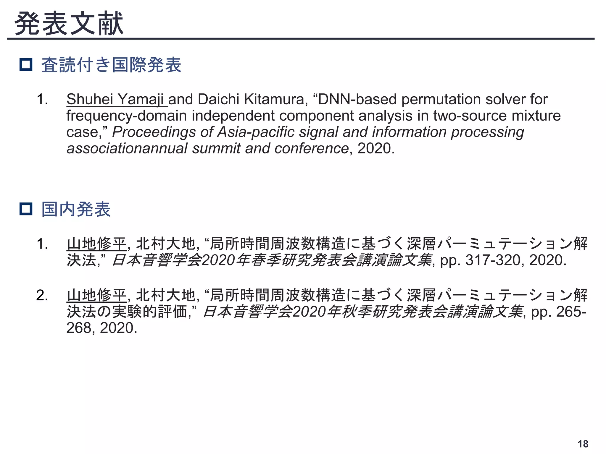 発表文献
 査読付き国際発表
1. Shuhei Yamaji and Daichi Kitamura, “DNN-based permutation solver for
frequency-domain independent component analysis in two-source mixture
case,” Proceedings of Asia-pacific signal and information processing
associationannual summit and conference, 2020.
 国内発表
1. 山地修平, 北村大地, “局所時間周波数構造に基づく深層パーミュテーション解
決法,” 日本音響学会2020年春季研究発表会講演論文集, pp. 317-320, 2020.
2. 山地修平, 北村大地, “局所時間周波数構造に基づく深層パーミュテーション解
決法の実験的評価,” 日本音響学会2020年秋季研究発表会講演論文集, pp. 265-
268, 2020.
18
 