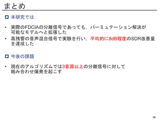 まとめ
 本研究では
• 実際のFDCIAの分離信号であっても，パーミュテーション解決が
可能なモデルへと拡張した
• 高残響の音声混合信号で実験を行い，平均的に8dB程度のSDR改善量
を達成した
 今後の課題
• 現在のアルゴリズムでは3音源以上の分離信号に対して
組み合わせ爆発を起こす
19
 