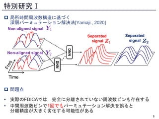 特別研究Ⅰ
 局所時間周波数構造に基づく
深層パーミュテーション解決法[Yamaji., 2020]
 問題点
• 実際のFDICAでは，完全に分離されていない周波数ビンも存在する
• 中間周波数ビンで1回でもパーミュテーション解決を誤ると
分離精度が大きく劣化する可能性がある
5
Time
Separated
signal
Non-aligned signal
Non-aligned signal
Separated
signal
DNN
DNN
 