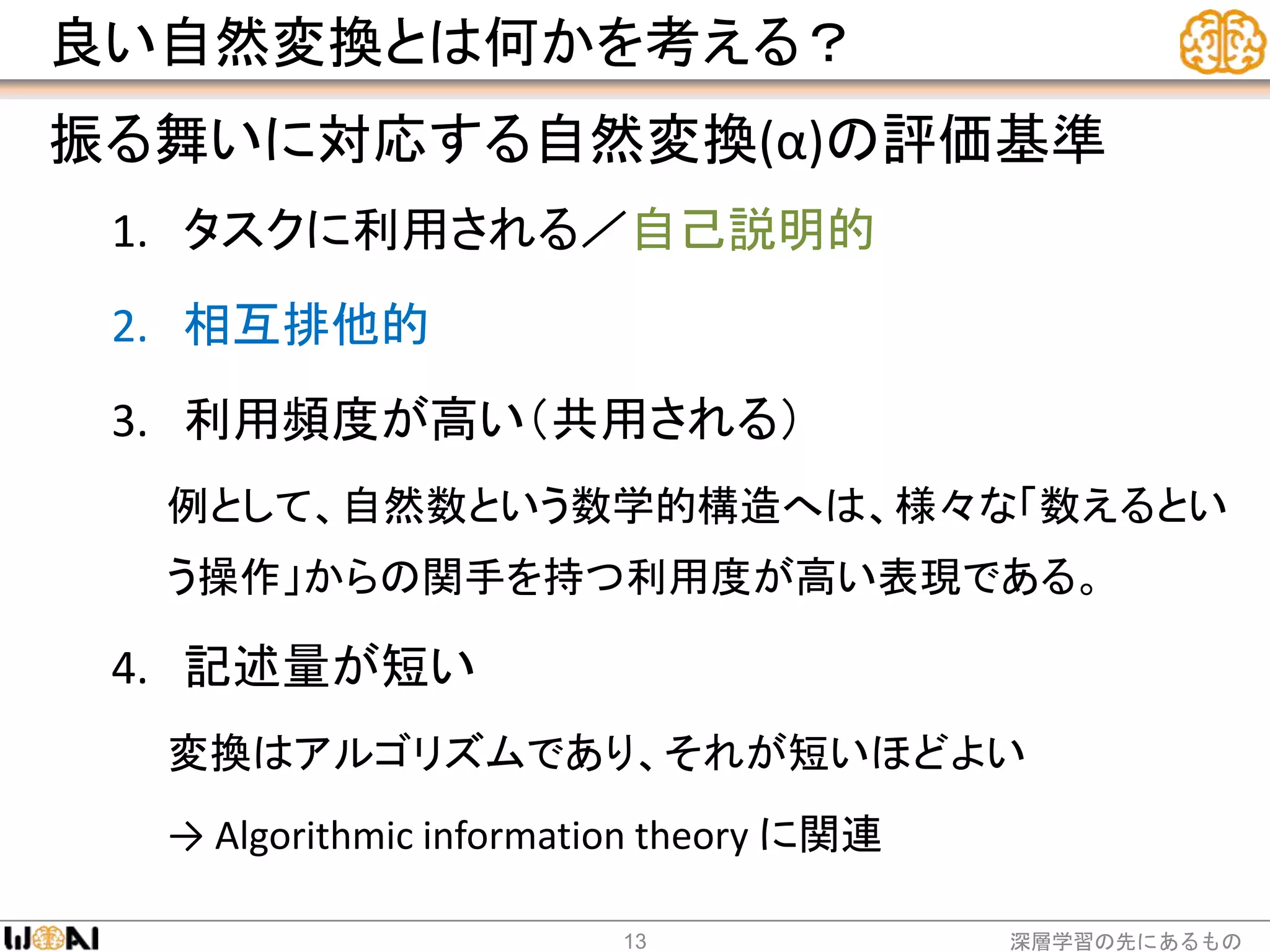 良い自然変換とは何かを考える？
振る舞いに対応する自然変換(α)の評価基準
1. タスクに利用される／自己説明的
2. 相互排他的
3. 利用頻度が高い（共用される）
例として、自然数という数学的構造へは、様々な「数えるとい
う操作」からの関手を持つ利用度が高い表現である。
4. 記述量が短い
変換はアルゴリズムであり、それが短いほどよい
→ Algorithmic information theory に関連
深層学習の先にあるもの13
 