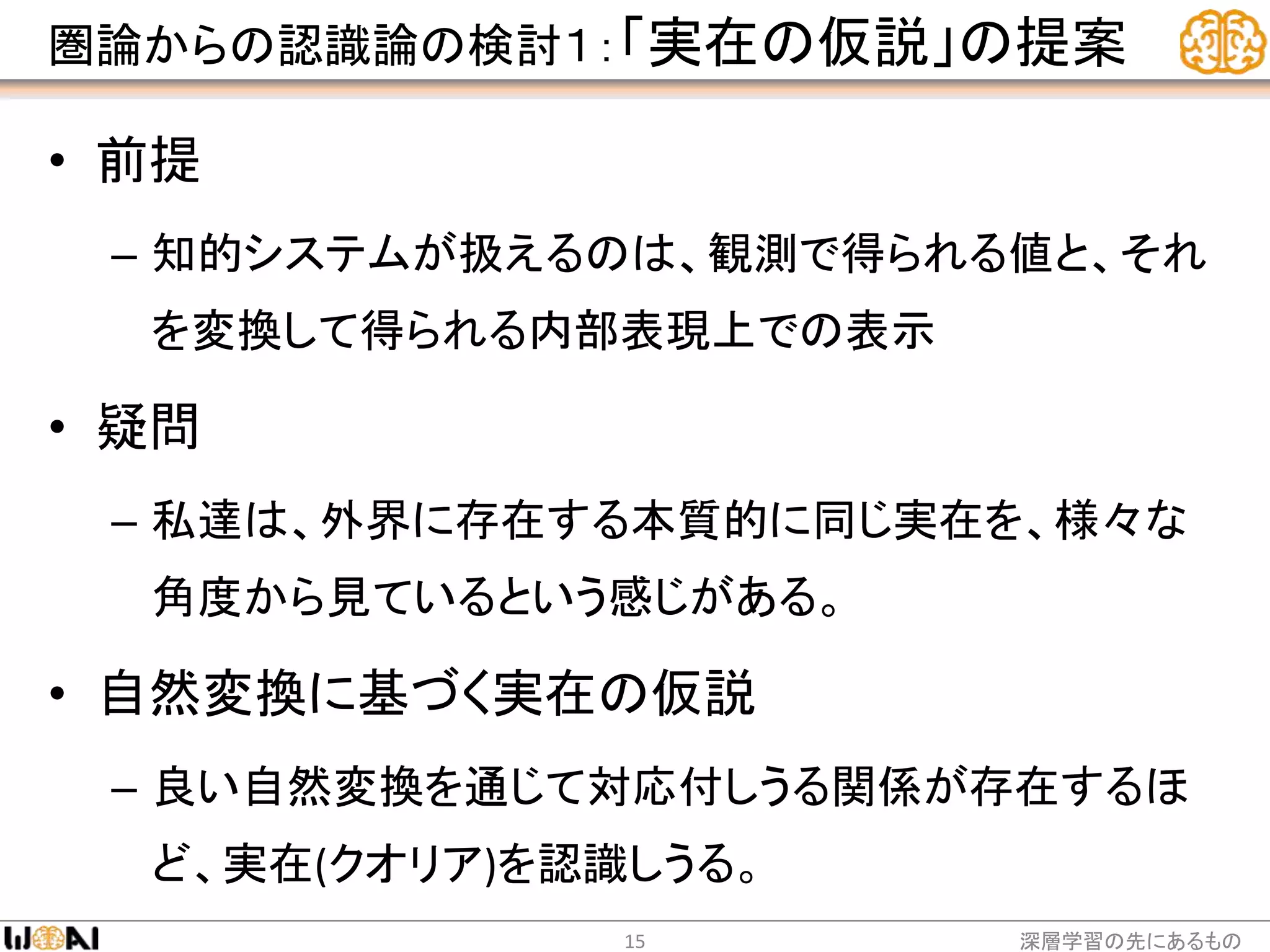圏論からの認識論の検討１：「実在の仮説」の提案
• 前提
– 知的システムが扱えるのは、観測で得られる値と、それ
を変換して得られる内部表現上での表示
• 疑問
– 私達は、外界に存在する本質的に同じ実在を、様々な
角度から見ているという感じがある。
• 自然変換に基づく実在の仮説
– 良い自然変換を通じて対応付しうる関係が存在するほ
ど、実在(クオリア)を認識しうる。
深層学習の先にあるもの15
 