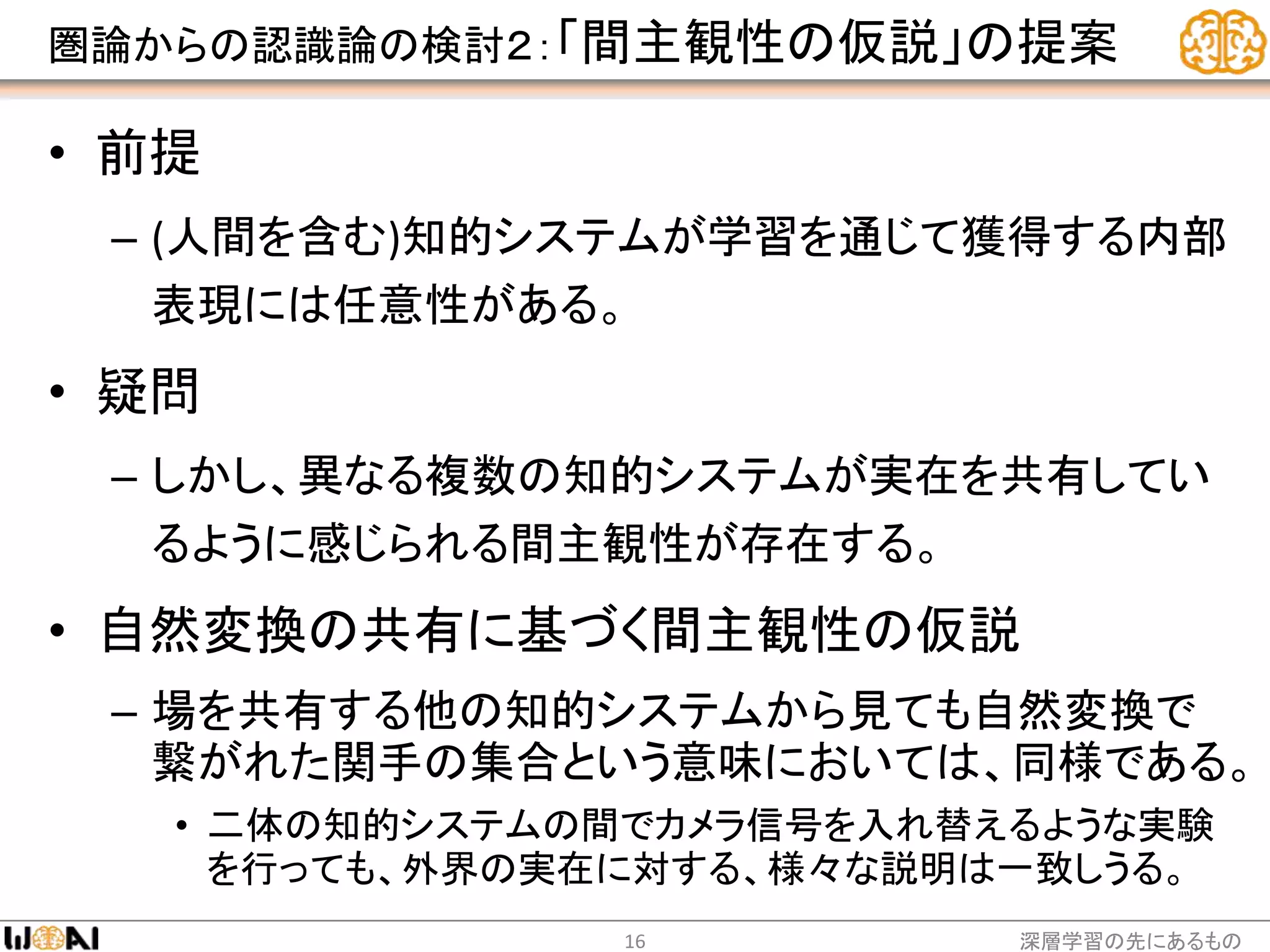 圏論からの認識論の検討２：「間主観性の仮説」の提案
• 前提
– (人間を含む)知的システムが学習を通じて獲得する内部
表現には任意性がある。
• 疑問
– しかし、異なる複数の知的システムが実在を共有してい
るように感じられる間主観性が存在する。
• 自然変換の共有に基づく間主観性の仮説
– 場を共有する他の知的システムから見ても自然変換で
繋がれた関手の集合という意味においては、同様である。
• 二体の知的システムの間でカメラ信号を入れ替えるような実験
を行っても、外界の実在に対する、様々な説明は一致しうる。
深層学習の先にあるもの16
 