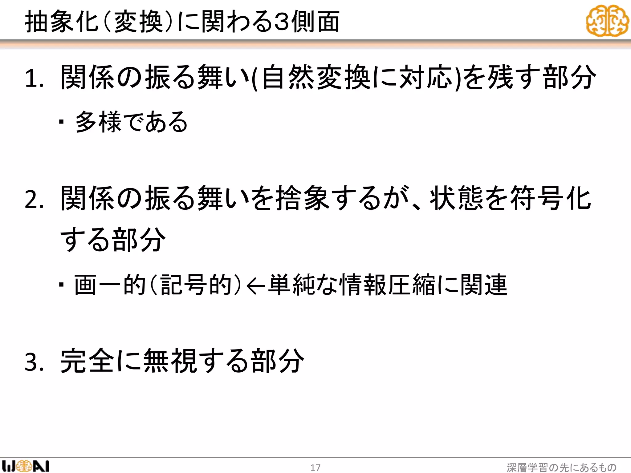 抽象化（変換）に関わる３側面
1. 関係の振る舞い(自然変換に対応)を残す部分
・ 多様である
2. 関係の振る舞いを捨象するが、状態を符号化
する部分
・ 画一的（記号的）←単純な情報圧縮に関連
3. 完全に無視する部分
深層学習の先にあるもの17
 