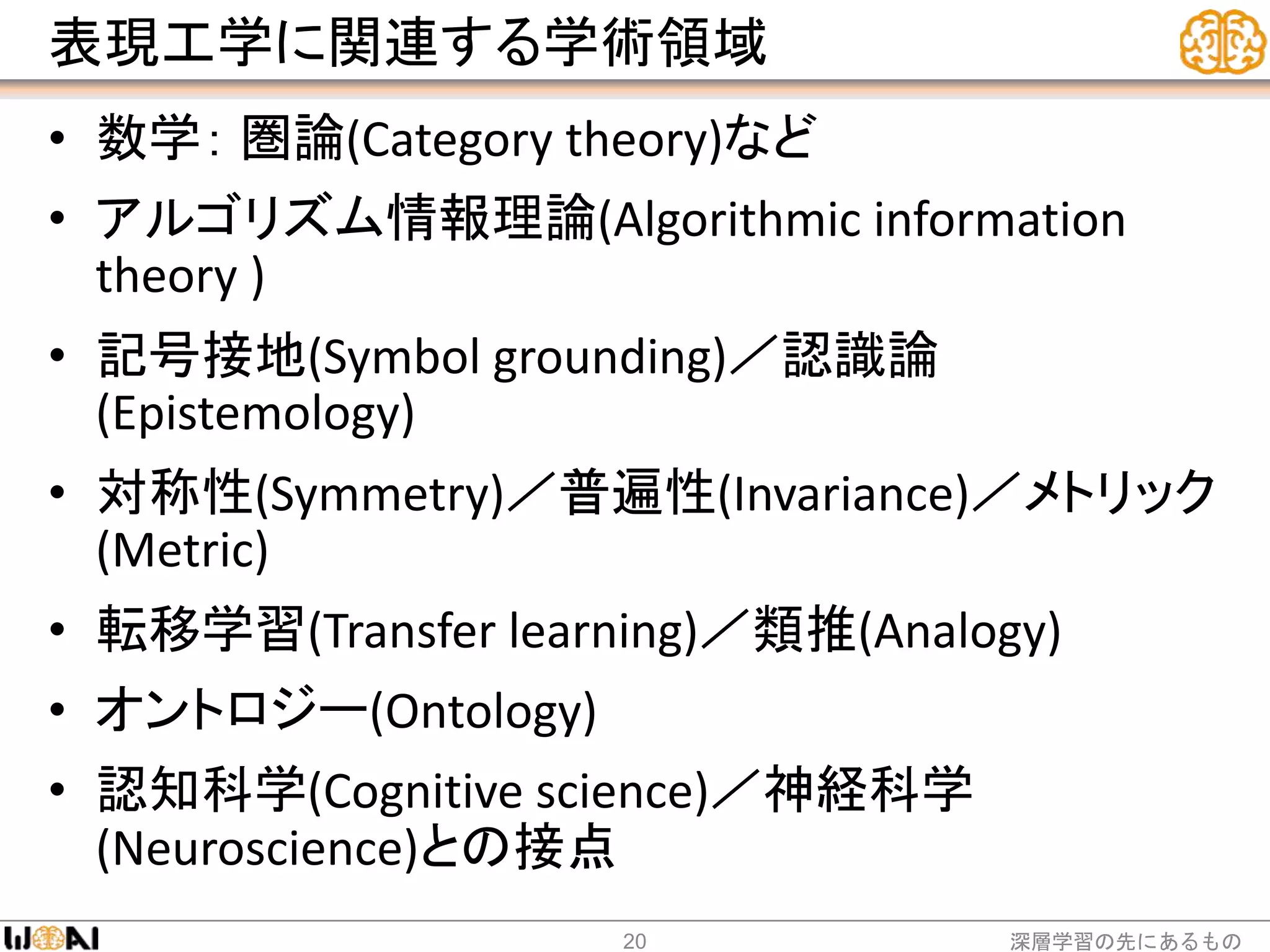 表現工学に関連する学術領域
• 数学： 圏論(Category theory)など
• アルゴリズム情報理論(Algorithmic information
theory )
• 記号接地(Symbol grounding)／認識論
(Epistemology)
• 対称性(Symmetry)／普遍性(Invariance)／メトリック
(Metric)
• 転移学習(Transfer learning)／類推(Analogy)
• オントロジー(Ontology)
• 認知科学(Cognitive science)／神経科学
(Neuroscience)との接点
深層学習の先にあるもの20
 