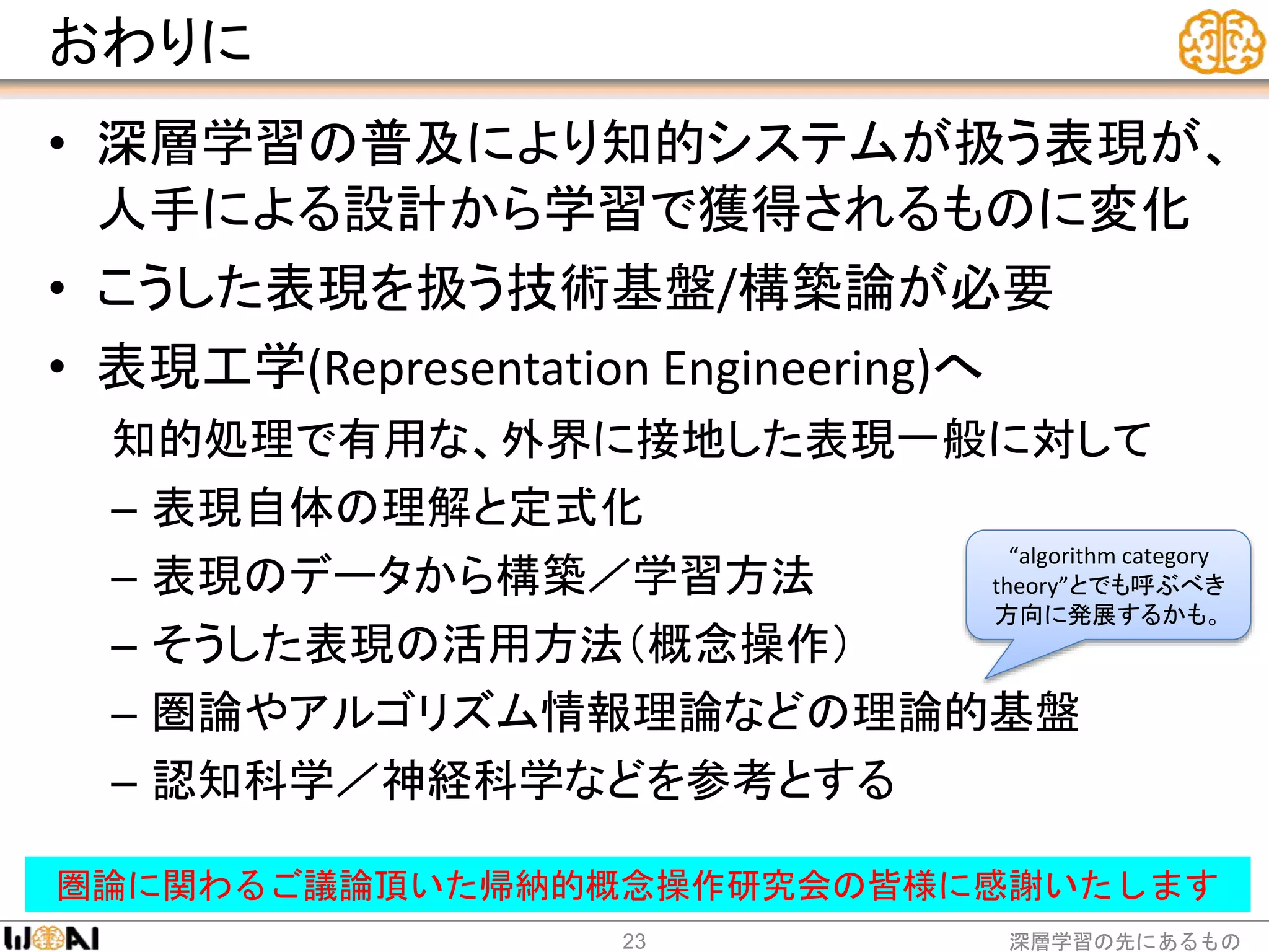 おわりに
• 深層学習の普及により知的システムが扱う表現が、
人手による設計から学習で獲得されるものに変化
• こうした表現を扱う技術基盤/構築論が必要
• 表現工学(Representation Engineering)へ
知的処理で有用な、外界に接地した表現一般に対して
– 表現自体の理解と定式化
– 表現のデータから構築／学習方法
– そうした表現の活用方法（概念操作）
– 圏論やアルゴリズム情報理論などの理論的基盤
– 認知科学／神経科学などを参考とする
深層学習の先にあるもの23
圏論に関わるご議論頂いた帰納的概念操作研究会の皆様に感謝いたします
“algorithm category
theory”とでも呼ぶべき
方向に発展するかも。
 