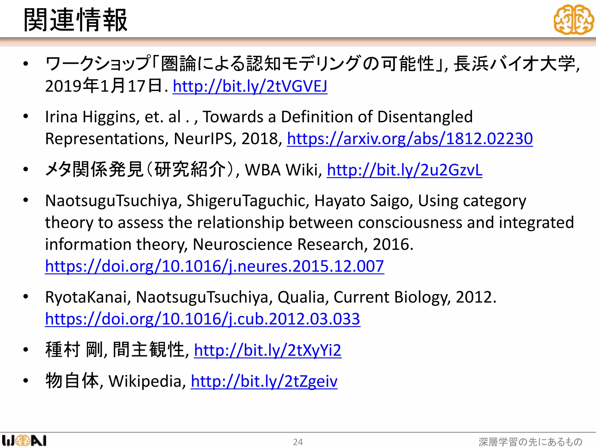 関連情報
• ワークショップ「圏論による認知モデリングの可能性」, 長浜バイオ大学,
2019年1月17日. http://bit.ly/2tVGVEJ
• Irina Higgins, et. al . , Towards a Definition of Disentangled
Representations, NeurIPS, 2018, https://arxiv.org/abs/1812.02230
• メタ関係発見（研究紹介）, WBA Wiki, http://bit.ly/2u2GzvL
• NaotsuguTsuchiya, ShigeruTaguchic, Hayato Saigo, Using category
theory to assess the relationship between consciousness and integrated
information theory, Neuroscience Research, 2016.
https://doi.org/10.1016/j.neures.2015.12.007
• RyotaKanai, NaotsuguTsuchiya, Qualia, Current Biology, 2012.
https://doi.org/10.1016/j.cub.2012.03.033
• 種村 剛, 間主観性, http://bit.ly/2tXyYi2
• 物自体, Wikipedia, http://bit.ly/2tZgeiv
深層学習の先にあるもの24
 