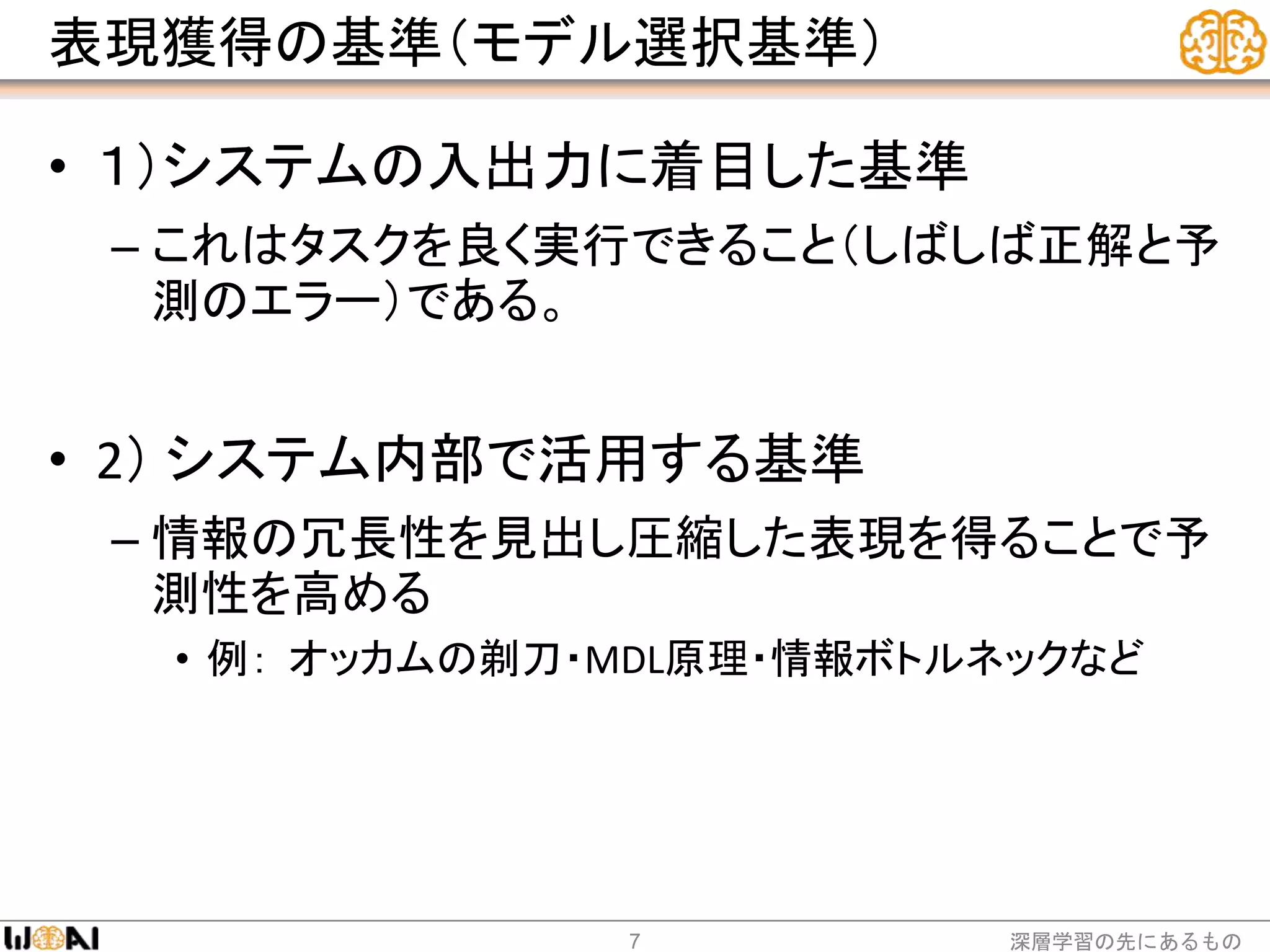 表現獲得の基準（モデル選択基準）
• １）システムの入出力に着目した基準
– これはタスクを良く実行できること（しばしば正解と予
測のエラー）である。
• 2） システム内部で活用する基準
– 情報の冗長性を見出し圧縮した表現を得ることで予
測性を高める
• 例： オッカムの剃刀・MDL原理・情報ボトルネックなど
深層学習の先にあるもの7
 