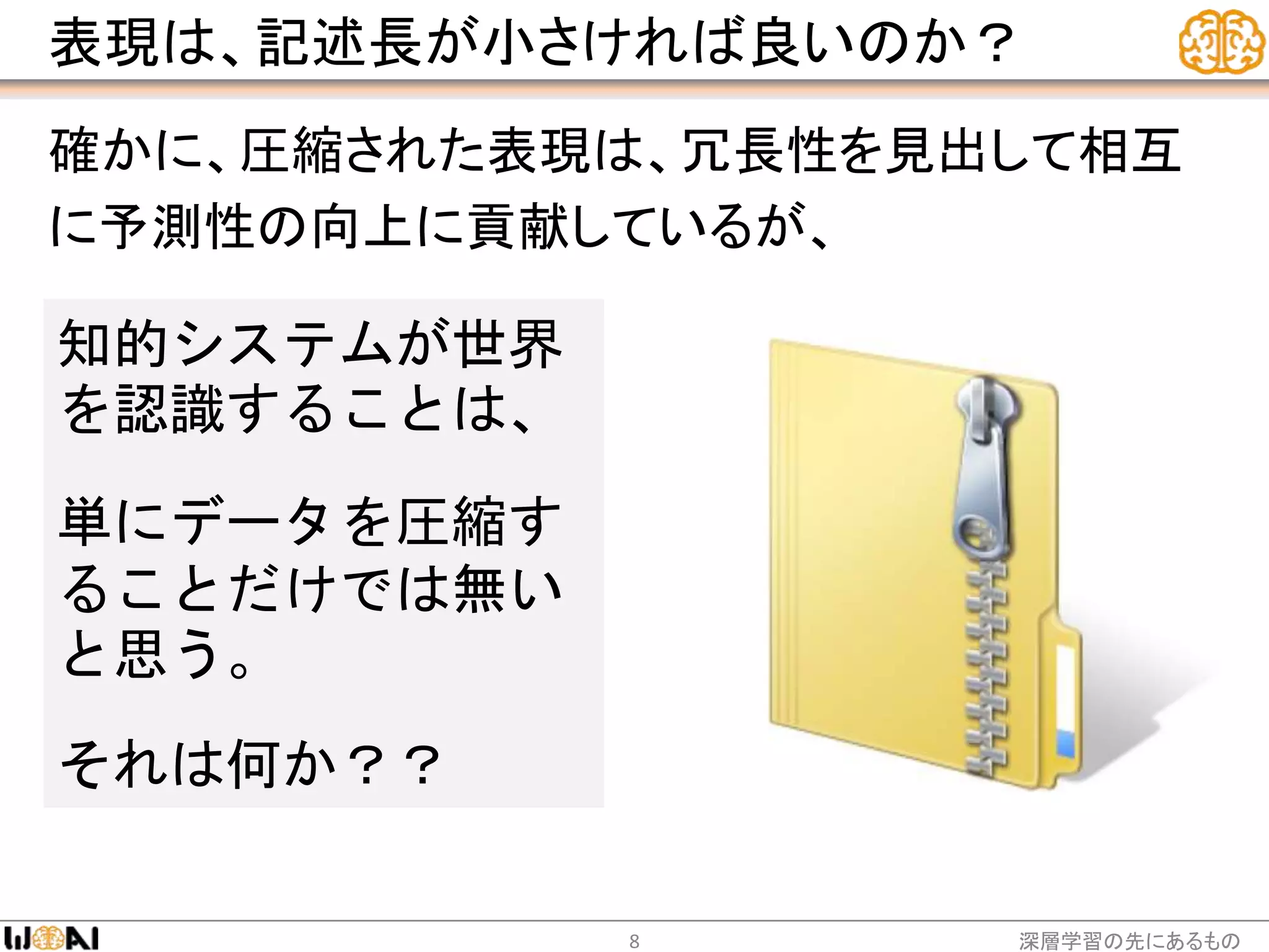 表現は、記述長が小さければ良いのか？
確かに、圧縮された表現は、冗長性を見出して相互
に予測性の向上に貢献しているが、
深層学習の先にあるもの8
知的システムが世界
を認識することは、
単にデータを圧縮す
ることだけでは無い
と思う。
それは何か？？
 