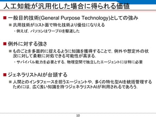 CONFIDENTIAL MATERIAL / RESTRICTED ACCESSCONFIDENTIAL MATERIAL / RESTRICTED ACCESS
人工知能が汎用化した場合に得られる価値
 一般目的技術(General Purpose Technology)としての強み
 汎用技術がコスト面で特化技術より優位になりえる
• 例えば，パソコンはワープロを駆逐した
 例外に対する強さ
 ものごとを多面的に捉えるように知識を獲得することで，例外や想定外の状
況に対して柔軟に対処できる可能性が高まる．
• サバイバル能力を必要とする，物理空間で独立したエージェントには特に必要
 ジェネラリストAIが台頭する
 人間とのインタフェースを担うエージェントや，多くの特化型AIを統括管理する
ためには，広く浅い知識を持つジェネラリストAIが利用されるであろう．
10
 