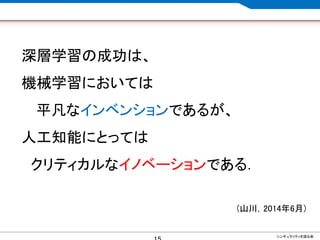 CONFIDENTIAL MATERIAL / RESTRICTED ACCESSCONFIDENTIAL MATERIAL / RESTRICTED ACCESS
深層学習の成功は、
機械学習においては
平凡なインベンションであるが、
人工知能にとっては
クリティカルなイノベーションである．
(山川，2014年6月)
シンギュラリティを語る会
 