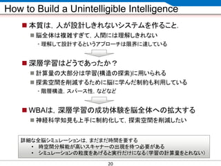 CONFIDENTIAL MATERIAL / RESTRICTED ACCESSCONFIDENTIAL MATERIAL / RESTRICTED ACCESS
How to Build a Unintelligible Intelligence
 本質は，人が設計しきれないシステムを作ること．
 脳全体は複雑すぎて，人間には理解しきれない
• 理解して設計するというアプローチは限界に達している
 深層学習はどうであったか？
 計算量の大部分は学習(構造の探索)に用いられる
 探索空間を削減するために脳に学んだ制約も利用している
• 階層構造，スパース性，などなど
 WBAは，深層学習の成功体験を脳全体への拡大する
 神経科学知見も上手に制約化して，探索空間を削減したい
詳細な全脳シミュレーションは，まだまだ時間を要する
• 時空間分解能が高いスキャナーの出現を待つ必要がある
• シミュレーションの粒度をあげると実行だけになる（学習の計算量をとれない）
20
 