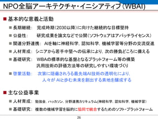 CONFIDENTIAL MATERIAL / RESTRICTED ACCESSCONFIDENTIAL MATERIAL / RESTRICTED ACCESS
NPO全脳アーキテクチャ・イニシアティブ（WBAI)
 基本的な意義と活動
 長期継続： 完成時期（2030以降）に向けた継続的な目標堅持
 公益性： 研究成果を論文などで公開（ソフトウェアはアパッチライセンス）
 関連分野連携： AIを軸に神経科学，認知科学，機械学習等分野の交流促進
 人材育成： シニアから若手中堅への伝承により，次の勝負どころに備える
 基礎研究： WBAの標準的な基盤となるプラットフォーム等の構築
汎用技術の評価方法等の研究しやすい環境づくり
 啓蒙活動： 次第に隠蔽されうる最先端AI技術の透明化により，
人々が AIと歩む未来を創出する素地を醸成する
 主な公益事業
 人材育成： 勉強会，ハッカソン，分野連携カリキュラム(神経科学，認知科学，機械学習）
 基礎研究： 複数の機械学習を脳的に協同で統合するためのソフト・プラットフォーム
26
 