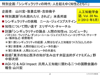 CONFIDENTIAL MATERIAL / RESTRICTED ACCESSCONFIDENTIAL MATERIAL / RESTRICTED ACCESS
特別企画：「シンギュラリティの時代：人を超えゆく知性とともに」
企画者： 山川宏・我妻広明・吉田倫子
 特別講演「われ敗れたり，されど」 米長邦雄
 シンギュラリティの挑戦 ニール・ジェイコブステイン
 知性について問い直す エリザベス・チャーチル
 討論「シンギュラリティの論点：人間の知性vs. コンピュータ」
パネリスト：ウィリアム・ダットン・ニール・ジェイコブスティン・エリザベス・チャーチ
ル・飯田弘之・前野隆司
 第1 部シンギュラリティの起源：人間はなぜ人工知能をつくろうとしたのか
 第2 部意味：人間の脳とコンピュータの違い
 第3 部未来：人間とコンピュータの共進化
 総括「東洋の知と西洋の知が生み出す弁証法的ダイナミズム」 野
中郁次郎
 AGI-12 & AGI Impact: 汎用人工知能に関わる二つの国際会議の
報告 山川宏
2 シンギュラリティを語る会
人工知能学会
誌, Vol. 28 No.
3 (2013 年5月)
 