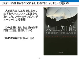 CONFIDENTIAL MATERIAL / RESTRICTED ACCESSCONFIDENTIAL MATERIAL / RESTRICTED ACCESS
Our Final Invention (J. Barrat, 2013) の訳本
人を超えた人工知能によって
生ずるリスクについて正面から
取材した，フリーのテレビプロデ
ューサーによる書籍．
この分野における主導的な専
門家の話を，整理している．
（2015年6月に訳本が出版）
37
 