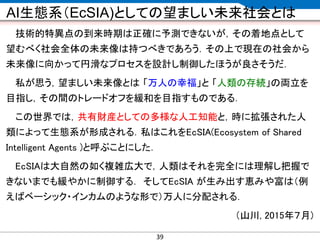 CONFIDENTIAL MATERIAL / RESTRICTED ACCESSCONFIDENTIAL MATERIAL / RESTRICTED ACCESS
AI生態系（EcSIA)としての望ましい未来社会とは
技術的特異点の到来時期は正確に予測できないが，その着地点として
望むべく社会全体の未来像は持つべきであろう．その上で現在の社会から
未来像に向かって円滑なプロセスを設計し制御したほうが良さそうだ．
私が思う，望ましい未来像とは 「万人の幸福」と 「人類の存続」の両立を
目指し，その間のトレードオフを緩和を目指すものである．
この世界では，共有財産としての多様な人工知能と，時に拡張された人
類によって生態系が形成される．私はこれをEcSIA(Ecosystem of Shared
Intelligent Agents )と呼ぶことにした．
EcSIAは大自然の如く複雑広大で，人類はそれを完全には理解し把握で
きないまでも緩やかに制御する． そしてEcSIA が生み出す恵みや富は（例
えばベーシック・インカムのような形で）万人に分配される．
（山川, 2015年７月)
39
 