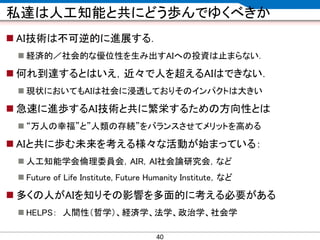 CONFIDENTIAL MATERIAL / RESTRICTED ACCESSCONFIDENTIAL MATERIAL / RESTRICTED ACCESS
私達は人工知能と共にどう歩んでゆくべきか
 AI技術は不可逆的に進展する．
 経済的／社会的な優位性を生み出すAIへの投資は止まらない．
 何れ到達するとはいえ，近々で人を超えるAIはできない．
 現状においてもAIは社会に浸透しておりそのインパクトは大きい
 急速に進歩するAI技術と共に繁栄するための方向性とは
 “万人の幸福”と”人類の存続”をバランスさせてメリットを高める
 AIと共に歩む未来を考える様々な活動が始まっている：
 人工知能学会倫理委員会，AIR，AI社会論研究会，など
 Future of Life Institute, Future Humanity Institute，など
 多くの人がAIを知りその影響を多面的に考える必要がある
 HELPS： 人間性（哲学）、経済学、法学、政治学、社会学
40
 