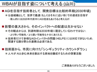 CONFIDENTIAL MATERIAL / RESTRICTED ACCESSCONFIDENTIAL MATERIAL / RESTRICTED ACCESS
WBAIが目指す姿について考える (山川)
 AGIを目指す技術者として，開発目標は比較的早期(2030年頃)
 公益組織として，世界で最速（もしくはそれに近い形）での達成を目指す
• 個人的には2020年代前半にAGI完成もありうると考えるが．
 影響の甚大さから，そのインパクトへの配慮は欠かせない
 その観点からは，到達時期は2030年頃に限定しているわけではない．
• より早い可能性／より遅い可能性も十分にありえる．
 技術者だけで多様なAGIインパクトの問題（HELPS）には対応できないため，
関連する諸分野との連携は必須である．
 技術面から，市民に向けた「シンギュラリティ・カウントダウン」
 人々が AIと歩む未来を創出する素地を醸成するための啓蒙活動
ご清聴ありがとうございました
41
 