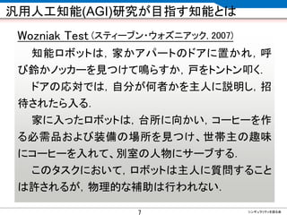 CONFIDENTIAL MATERIAL / RESTRICTED ACCESSCONFIDENTIAL MATERIAL / RESTRICTED ACCESS
汎用人工知能(AGI)研究が目指す知能とは
Wozniak Test (スティーブン・ウォズニアック, 2007)
知能ロボットは，家かアパートのドアに置かれ，呼
び鈴かノッカーを見つけて鳴らすか，戸をトントン叩く．
ドアの応対では，自分が何者かを主人に説明し，招
待されたら入る．
家に入ったロボットは，台所に向かい，コーヒーを作
る必需品および装備の場所を見つけ、世帯主の趣味
にコーヒーを入れて、別室の人物にサーブする．
このタスクにおいて，ロボットは主人に質問すること
は許されるが，物理的な補助は行われない．
シンギュラリティを語る会
7
 