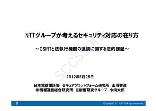 NTTグループが考えるセキュリティ対応の在り方




                    12
      ～CSIRTと法執行機関の連携に関する法的課題～




                20
           CS
         SC
              2012年5月25日

     日本電信電話㈱ セキュアプラットフォーム研究所 山川智彦
      ㈱情報通信総合研究所 法制度研究グループ 小向太郎


0                          Copyright© 2012 NTT All rights reserved.
 