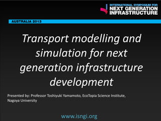 ENDORSING PARTNERS

Transport modelling and
simulation for next
generation infrastructure
development www.isngi.org

The following are confirmed contributors to the business and policy dialogue in Sydney:
•

Rick Sawers (National Australia Bank)

•

Nick Greiner (Chairman (Infrastructure NSW)

Monday, 30th September 2013: Business & policy Dialogue

Tuesday 1 October to Thursday, 3rd October: Academic and Policy
Dialogue

Presented by: Professor Toshiyuki Yamamoto, EcoTopia Science Institute,
Nagoya University

www.isngi.org

 