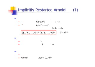 Implicitly Restarted Arnoldi 法 (1)
基本的なアイディア
リスタート時に，Kk(A; x(0)) 中の l 本（l < k）のベクトルを保存
l 本のベクトル q1
+, q2
+, … , ql
+ は，求めたい固有値に対応する固有
ベクトルの成分が大きくなるよう，q1, q2, … , qk の線形結合として選ぶ
メリット
リスタートを行っても，l 本分のベクトルの情報が保存される
空間の次元の上限が k に固定　→　演算量・記憶領域の削減
課題
どんな線形結合を作ればよいか？
Arnoldi 分解の形 AQl
+ = Ql+1
+Hl
+ を保つには？
[q1
+, q2
+, … , ql
+] = [q1, q2, … , qk]U （U Rk l： 列直交行列）
～
 