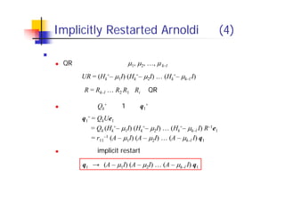 Implicitly Restarted Arnoldi 法 (4)
シフトと初期ベクトルの関係
QR法におけるシフトを 1, 2, …, k–l とすると，
　 ただし，R = Rk–l … R2 R1 （Ri はQR法で現れる上三角行列）
したがって，Qk
+ の第1列を q1
+ とすると，
したがって，implicit restart を行うことは，初期ベクトルを
　　　　　　
　 と変えたことと等価
UR = (Hk
+– 1I) (Hk
+– 2I) … (Hk
+– k–l I)
q1
+ = QkUe1
　　　= Qk (Hk
+– 1I) (Hk
+– 2I) … (Hk
+– k–l I) R–1e1
　　= r11
–1 (A – 1I) (A – 2I) … (A – k–l I) q1
q1　→　(A – 1I) (A – 2I) … (A – k–l I) q1
 
